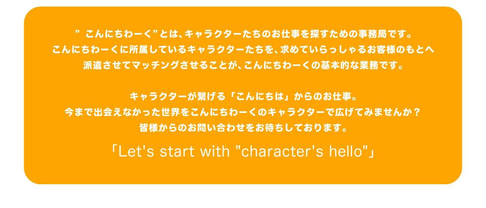 「こんにしわーく」とは、キャラクターたちのお仕事をさがすための事務局です。
  こんにしわーくに所属しているキャラクターたちを、求めていらっしゃるお客様のもとへきｇ派遣させてマッチングさせることが、こんにちわーくの基本的な業務です。
  キャラクターが繋げる「こんにちは」からのお仕事。今まで出会えなかった世界をこんにちわーくのキャラクターで広げてみませんか？
  皆様からのお問い合わせをお待ちしております。「Let's start with character's hello」